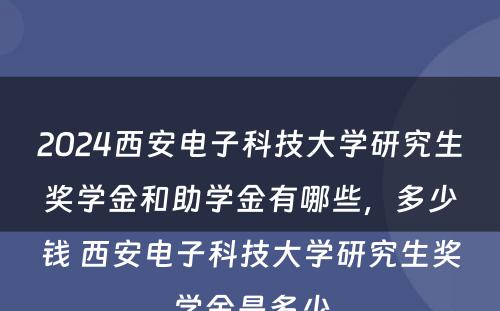 2024西安电子科技大学研究生奖学金和助学金有哪些，多少钱 西安电子科技大学研究生奖学金是多少