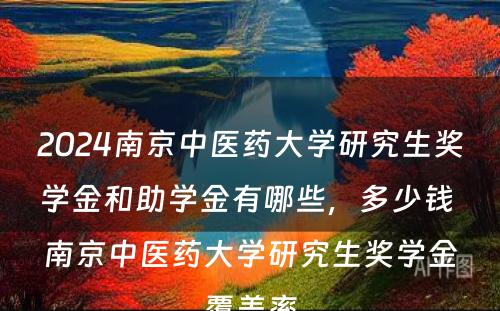 2024南京中医药大学研究生奖学金和助学金有哪些，多少钱 南京中医药大学研究生奖学金覆盖率