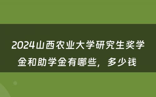 2024山西农业大学研究生奖学金和助学金有哪些，多少钱 