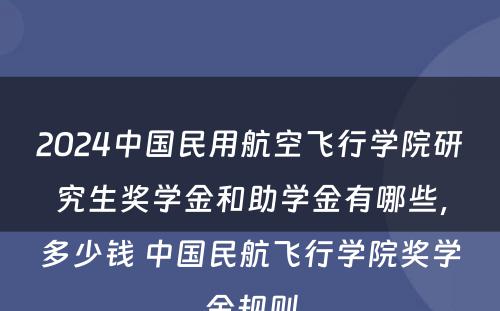 2024中国民用航空飞行学院研究生奖学金和助学金有哪些，多少钱 中国民航飞行学院奖学金规则