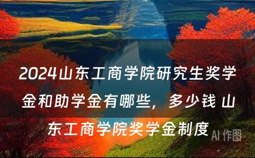 2024山东工商学院研究生奖学金和助学金有哪些，多少钱 山东工商学院奖学金制度