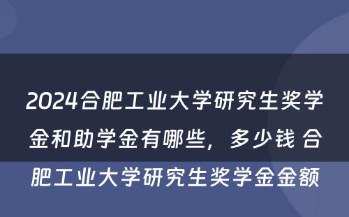 2024合肥工业大学研究生奖学金和助学金有哪些，多少钱 合肥工业大学研究生奖学金金额