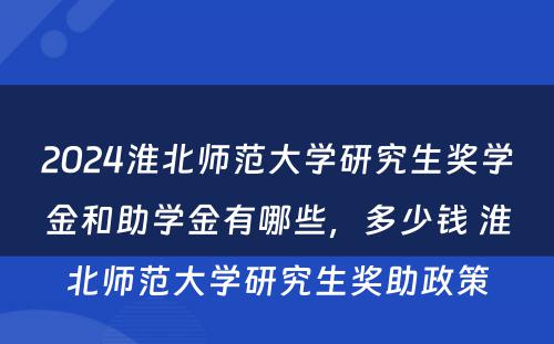 2024淮北师范大学研究生奖学金和助学金有哪些，多少钱 淮北师范大学研究生奖助政策