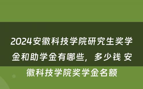 2024安徽科技学院研究生奖学金和助学金有哪些，多少钱 安徽科技学院奖学金名额