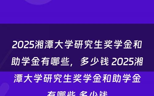 2025湘潭大学研究生奖学金和助学金有哪些，多少钱 2025湘潭大学研究生奖学金和助学金有哪些,多少钱