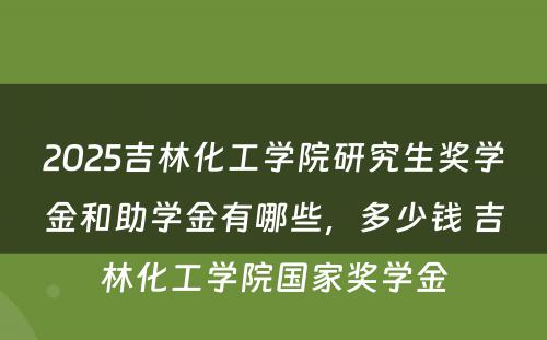 2025吉林化工学院研究生奖学金和助学金有哪些，多少钱 吉林化工学院国家奖学金
