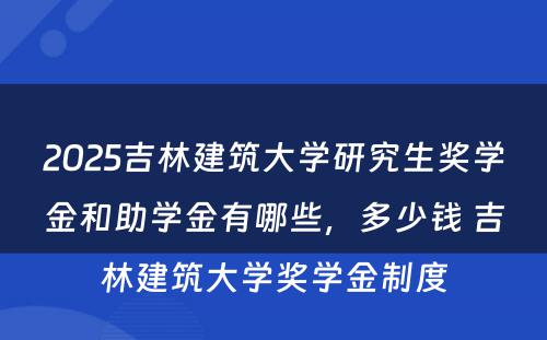 2025吉林建筑大学研究生奖学金和助学金有哪些，多少钱 吉林建筑大学奖学金制度