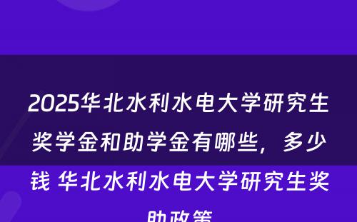 2025华北水利水电大学研究生奖学金和助学金有哪些，多少钱 华北水利水电大学研究生奖助政策