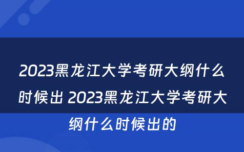 2023黑龙江大学考研大纲什么时候出 2023黑龙江大学考研大纲什么时候出的