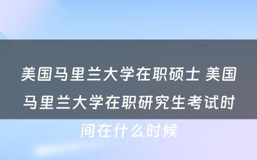 美国马里兰大学在职硕士 美国马里兰大学在职研究生考试时间在什么时候