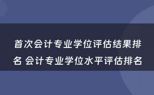 首次会计专业学位评估结果排名 会计专业学位水平评估排名