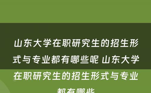 山东大学在职研究生的招生形式与专业都有哪些呢 山东大学在职研究生的招生形式与专业都有哪些