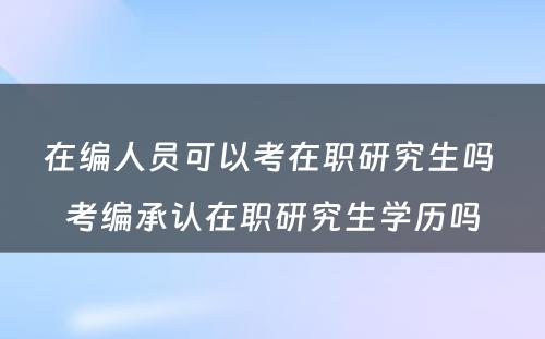 在编人员可以考在职研究生吗 考编承认在职研究生学历吗