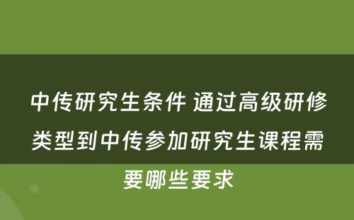 中传研究生条件 通过高级研修类型到中传参加研究生课程需要哪些要求