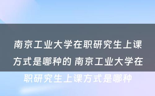 南京工业大学在职研究生上课方式是哪种的 南京工业大学在职研究生上课方式是哪种