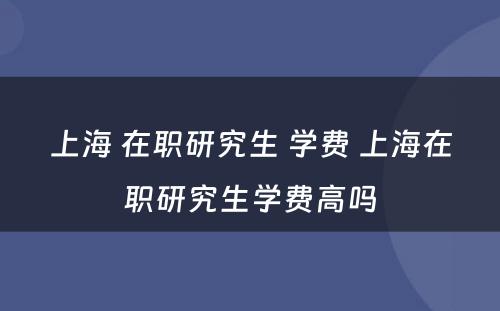 上海 在职研究生 学费 上海在职研究生学费高吗