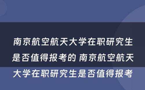 南京航空航天大学在职研究生是否值得报考的 南京航空航天大学在职研究生是否值得报考