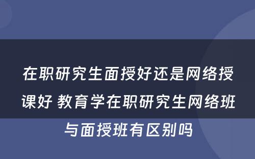 在职研究生面授好还是网络授课好 教育学在职研究生网络班与面授班有区别吗