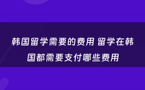 韩国留学需要的费用 留学在韩国都需要支付哪些费用