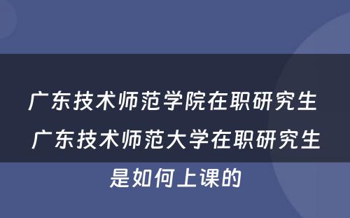 广东技术师范学院在职研究生 广东技术师范大学在职研究生是如何上课的