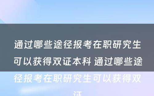 通过哪些途径报考在职研究生可以获得双证本科 通过哪些途径报考在职研究生可以获得双证