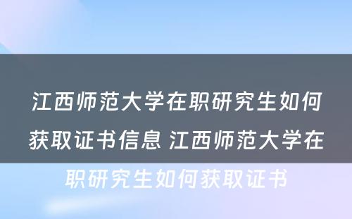 江西师范大学在职研究生如何获取证书信息 江西师范大学在职研究生如何获取证书