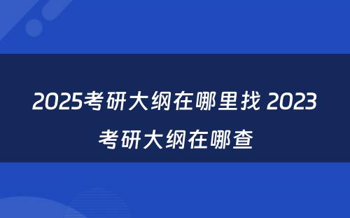 2025考研大纲在哪里找 2023考研大纲在哪查