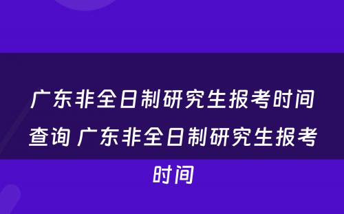 广东非全日制研究生报考时间查询 广东非全日制研究生报考时间