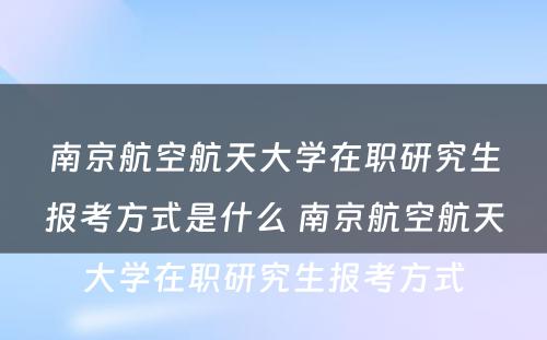 南京航空航天大学在职研究生报考方式是什么 南京航空航天大学在职研究生报考方式