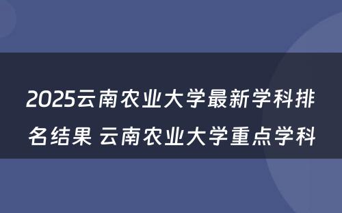 2025云南农业大学最新学科排名结果 云南农业大学重点学科