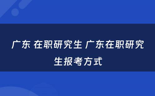 广东 在职研究生 广东在职研究生报考方式