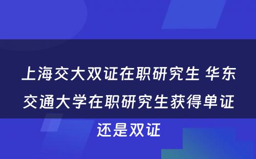 上海交大双证在职研究生 华东交通大学在职研究生获得单证还是双证