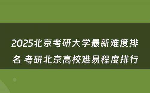 2025北京考研大学最新难度排名 考研北京高校难易程度排行