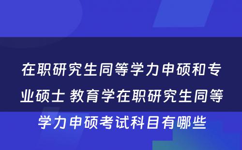 在职研究生同等学力申硕和专业硕士 教育学在职研究生同等学力申硕考试科目有哪些