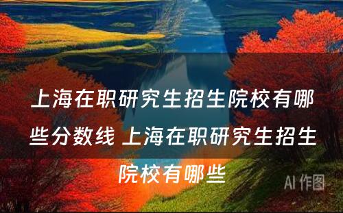 上海在职研究生招生院校有哪些分数线 上海在职研究生招生院校有哪些