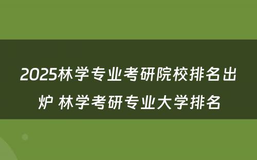 2025林学专业考研院校排名出炉 林学考研专业大学排名