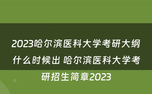 2023哈尔滨医科大学考研大纲什么时候出 哈尔滨医科大学考研招生简章2023