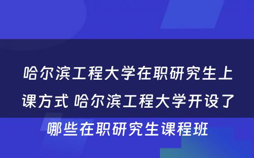 哈尔滨工程大学在职研究生上课方式 哈尔滨工程大学开设了哪些在职研究生课程班