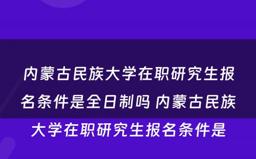 内蒙古民族大学在职研究生报名条件是全日制吗 内蒙古民族大学在职研究生报名条件是