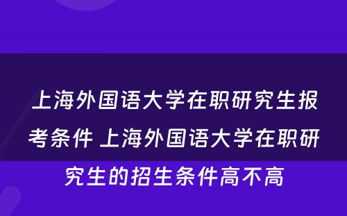 上海外国语大学在职研究生报考条件 上海外国语大学在职研究生的招生条件高不高