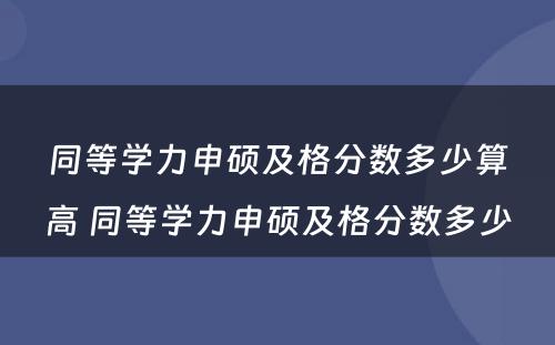 同等学力申硕及格分数多少算高 同等学力申硕及格分数多少