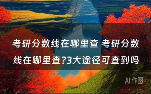 考研分数线在哪里查 考研分数线在哪里查?3大途径可查到吗