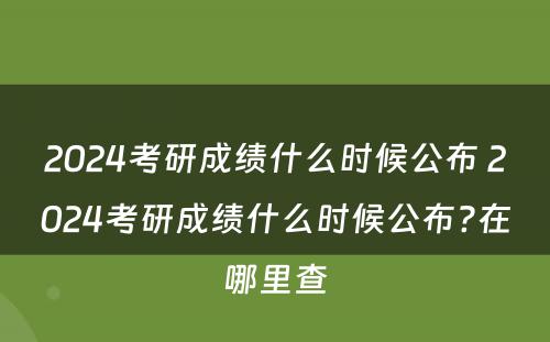 2024考研成绩什么时候公布 2024考研成绩什么时候公布?在哪里查