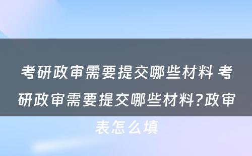 考研政审需要提交哪些材料 考研政审需要提交哪些材料?政审表怎么填