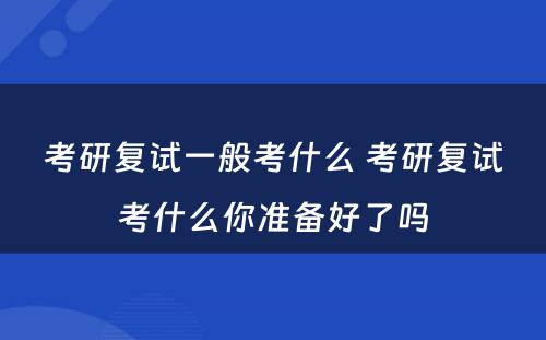 考研复试一般考什么 考研复试考什么你准备好了吗