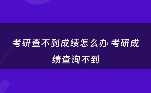 考研查不到成绩怎么办 考研成绩查询不到