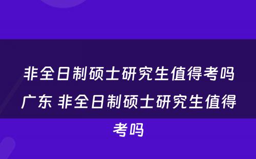 非全日制硕士研究生值得考吗广东 非全日制硕士研究生值得考吗