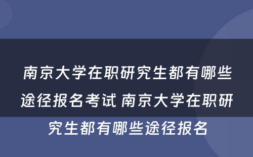 南京大学在职研究生都有哪些途径报名考试 南京大学在职研究生都有哪些途径报名