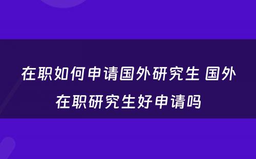 在职如何申请国外研究生 国外在职研究生好申请吗