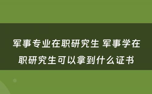 军事专业在职研究生 军事学在职研究生可以拿到什么证书